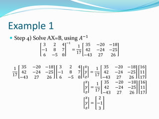 Example 1
 Step 4) Solve AX=B, using 𝐴−1
3 2 4
−1 8 7
6 −5 0
−1
=
1
17
35 −20 −18
42 −24 −25
−43 27 26
1
17
35 −20 −18
42 −24 −25
−43 27 26
3 2 4
−1 8 7
6 −5 0
𝑥
𝑦
𝑧
=
1
17
35 −20 −18
42 −24 −25
−43 27 26
16
11
17
𝑥
𝑦
𝑧
=
1
17
35 −20 −18
42 −24 −25
−43 27 26
16
11
17
𝑥
𝑦
𝑧
=
2
−1
3
 
