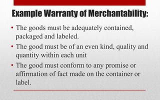 Example Warranty of Merchantability:
• The goods must be adequately contained,
packaged and labeled.
• The good must be of an even kind, quality and
quantity within each unit
• The good must conform to any promise or
affirmation of fact made on the container or
label.
 
