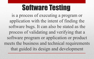 Software Testing
is a process of executing a program or
application with the intent of finding the
software bugs. It can also be stated as the
process of validating and verifying that a
software program or application or product
meets the business and technical requirements
that guided its design and development
 
