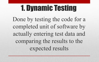 1. Dynamic Testing
Done by testing the code for a
completed unit of software by
actually entering test data and
comparing the results to the
expected results
 