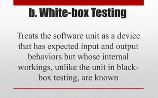 b. White-box Testing
Treats the software unit as a device
that has expected input and output
behaviors but whose internal
workings, unlike the unit in black-
box testing, are known
 