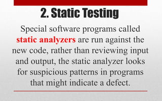 2. Static Testing
Special software programs called
static analyzers are run against the
new code, rather than reviewing input
and output, the static analyzer looks
for suspicious patterns in programs
that might indicate a defect.
 