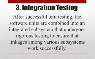 3. Integration Testing
After successful unit testing, the
software units are combined into an
integrated subsystem that undergoes
rigorous testing to ensure that
linkages among various subsystems
work successfully.
 
