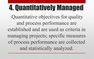 4. Quantitatively Managed
Quantitative objectives for quality
and process performance are
established and are used as criteria in
managing projects; specific measures
of process performance are collected
and statistically analyzed.
 