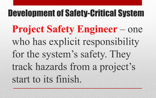 Development of Safety-Critical System
Project Safety Engineer – one
who has explicit responsibility
for the system’s safety. They
track hazards from a project’s
start to its finish.
 