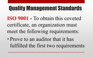 Quality Management Standards
ISO 9001 - To obtain this coveted
certificate, an organization must
meet the following requirements:
• Prove to an auditor that it has
fulfilled the first two requirements
 