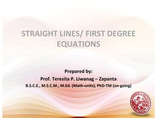 STRAIGHT LINES/ FIRST DEGREE
        EQUATIONS

                    Prepared by:
        Prof. Teresita P. Liwanag – Zapanta
 B.S.C.E., M.S.C.M., M.Ed. (Math-units), PhD-TM (on-going)
 
