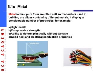 Metal in their pure form are often soft so that metals used in
building are alloys containing different metals. It display a
considerable number of properties, for example:-
a)High tensile
b)Compressive strength
c)Ability to deform plastically without damage
d)Good heat and electrical conduction properties
6.1c Metal
10
 