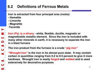 Iron is extracted from four principal ores (rocks):
- Hematite
- Limonite
- Magnetite
-Taconite
Iron (Fe), is a silvery - white, flexible, ductile, magnetic or
magnetisable metallic element. Since the iron is included with
many other minerals in earth, it is necessary to separate the iron
in a blast furnace
The iron product from the furnace is a crude “pig iron”
“Wrought Iron” is the iron in its almost pure state. It may contain
carbon in quantities ranging from 0.2 to 0.5 percent to give it more
hardness. Wrought iron is easily forged and welded and is used
extensively for decorative purposes
6.2 Definitions of Ferrous Metals
12
 