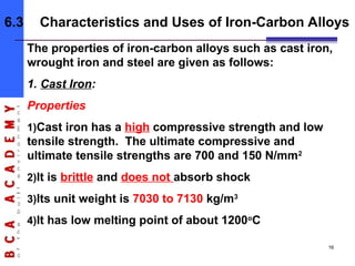 The properties of iron-carbon alloys such as cast iron,
wrought iron and steel are given as follows:
1. Cast Iron:
Properties
1)Cast iron has a high compressive strength and low
tensile strength. The ultimate compressive and
ultimate tensile strengths are 700 and 150 N/mm2
2)It is brittle and does not absorb shock
3)Its unit weight is 7030 to 7130 kg/m3
4)It has low melting point of about 1200o
C
6.3 Characteristics and Uses of Iron-Carbon Alloys
16
 