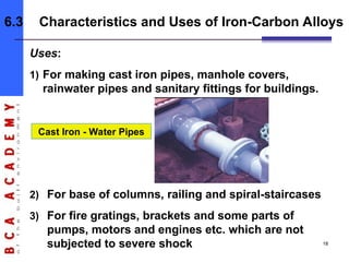 Uses:
1) For making cast iron pipes, manhole covers,
rainwater pipes and sanitary fittings for buildings.
Cast Iron - Water Pipes
2) For base of columns, railing and spiral-staircases
3) For fire gratings, brackets and some parts of
pumps, motors and engines etc. which are not
subjected to severe shock
6.3 Characteristics and Uses of Iron-Carbon Alloys
18
 