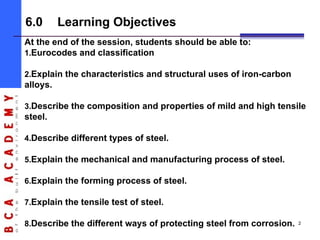 6.0 Learning Objectives
At the end of the session, students should be able to:
1.Eurocodes and classification
2.Explain the characteristics and structural uses of iron-carbon
alloys.
3.Describe the composition and properties of mild and high tensile
steel.
4.Describe different types of steel.
5.Explain the mechanical and manufacturing process of steel.
6.Explain the forming process of steel.
7.Explain the tensile test of steel.
8.Describe the different ways of protecting steel from corrosion. 2
 