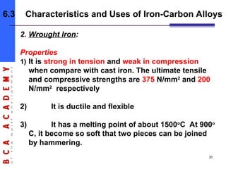2. Wrought Iron:
Properties
1) It is strong in tension and weak in compression
when compare with cast iron. The ultimate tensile
and compressive strengths are 375 N/mm2
and 200
N/mm2
respectively
2) It is ductile and flexible
3) It has a melting point of about 1500o
C At 900o
C, it become so soft that two pieces can be joined
by hammering.
6.3 Characteristics and Uses of Iron-Carbon Alloys
20
 