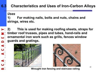 Uses
1) For making nails, bolts and nuts, chains and
strings, wires etc.
2) This is used for making roofing sheets, straps for
timber roof trusses, pipes and tubes, hand-rails and
ornamental iron work such as grills, fences window
guards and gratings.
Wrought iron fencing and staircase railing
6.3 Characteristics and Uses of Iron-Carbon Alloys
22
 