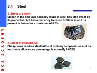 2. Effect of silicon
Silicon in the amounts normally found in steel has little effect on
its properties, but has a tendency to cause brittleness and its
present is limited to a maximum of 0.3%
3. Effect of phosphorus
Phosphorus renders steel brittle at ordinary temperatures and its
maximum allowances percentage is normally 0.055%
6.4 Steel
24
 