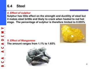 4. Effect of sulphur
Sulphur has little effect on the strength and ductility of steel but
it makes steel brittle and likely to crack when heated to red hot
stage. The percentage of sulphur is therefore limited to 0.055%
5. Effect of Manganese
The amount ranges from 1.1% to 1.65%
6.4 Steel
25
 