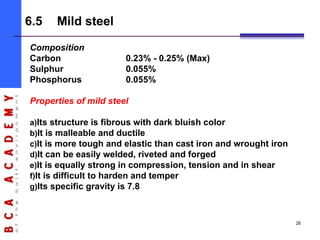 Composition
Carbon 0.23% - 0.25% (Max)
Sulphur 0.055%
Phosphorus 0.055%
Properties of mild steel
a)Its structure is fibrous with dark bluish color
b)It is malleable and ductile
c)It is more tough and elastic than cast iron and wrought iron
d)It can be easily welded, riveted and forged
e)It is equally strong in compression, tension and in shear
f)It is difficult to harden and temper
g)Its specific gravity is 7.8
6.5 Mild steel
26
 