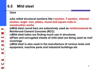 Uses
a)As rolled structural sections like I-section, T-section, channel
section, angle iron, plates, round and square rods in
construction works
b)Mild steel round bars are extensively used as reinforcements in
Reinforced Cement Concrete (RCC)
c)Mild steel tubes are finding much use in structures
d)Plain and corrugated sheets of mild steel are being used as roof
coverings
e)Mild steel is also used in the manufacture of various tools and
equipment, machine parts and industrial buildings etc
6.5 Mild steel
27
 