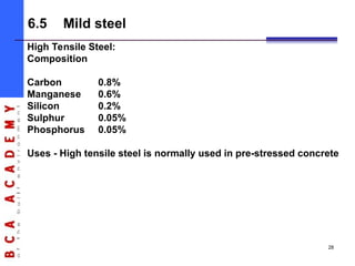 High Tensile Steel:
Composition
Carbon 0.8%
Manganese 0.6%
Silicon 0.2%
Sulphur 0.05%
Phosphorus 0.05%
Uses - High tensile steel is normally used in pre-stressed concrete
6.5 Mild steel
28
 