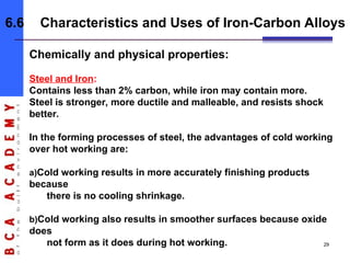 Chemically and physical properties:
Steel and Iron:
Contains less than 2% carbon, while iron may contain more.
Steel is stronger, more ductile and malleable, and resists shock
better.
In the forming processes of steel, the advantages of cold working
over hot working are:
a)Cold working results in more accurately finishing products
because
there is no cooling shrinkage.
b)Cold working also results in smoother surfaces because oxide
does
not form as it does during hot working.
6.6 Characteristics and Uses of Iron-Carbon Alloys
29
 