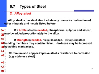 2. Alloy steel
Alloy steel is the steel also include any one or a combination of
other minerals and metals listed before.
If a brittle steel is needed, phosphorus, sulphur and silicon
may be added proportionately to the alloy.
If strength is needed, nickel is added. Structural steel
building members may contain nickel. Hardness may be increased
by adding manganese.
Chromium and copper improve steel’s resistance to corrosion
(e.g. stainless steel)
6.7 Types of Steel
31
 
