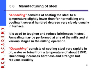“Annealing” consists of heating the steel to a
temperature slightly lower than for normalising and
cooling it several hundred degrees very slowly usually
in furnace.
It is used to toughen and reduce brittleness in steel.
Annealing may be performed at any of the mills and at
various stages in the milling operation
“Quenching” consists of cooling steel very rapidly in
oil, water or brine from a temperature of about 815o
C.
Quenching increases hardness and strength but
reduces ductility
6.8 Manufacturing of steel
35
 