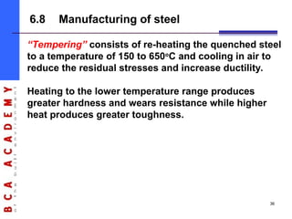 “Tempering” consists of re-heating the quenched steel
to a temperature of 150 to 650o
C and cooling in air to
reduce the residual stresses and increase ductility.
Heating to the lower temperature range produces
greater hardness and wears resistance while higher
heat produces greater toughness.
6.8 Manufacturing of steel
36
 