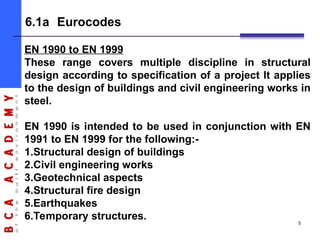 5
6.1a Eurocodes
EN 1990 to EN 1999
These range covers multiple discipline in structural
design according to specification of a project It applies
to the design of buildings and civil engineering works in
steel.
EN 1990 is intended to be used in conjunction with EN
1991 to EN 1999 for the following:-
1.Structural design of buildings
2.Civil engineering works
3.Geotechnical aspects
4.Structural fire design
5.Earthquakes
6.Temporary structures.
 