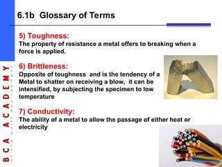 8
6.1b Glossary of Terms
5) Toughness:
The property of resistance a metal offers to breaking when a
force is applied.
6) Brittleness:
Opposite of toughness and is the tendency of a
Metal to shatter on receiving a blow, it can be
intensified, by subjecting the specimen to low
temperature
7) Conductivity:
The ability of a metal to allow the passage of either heat or
electricity
 