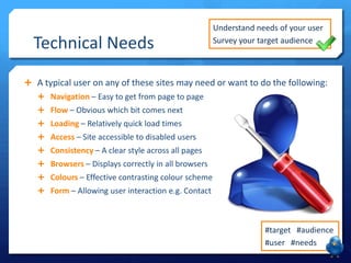 Technical Needs

Understand needs of your user
Survey your target audience

 A typical user on any of these sites may need or want to do the following:
 Navigation – Easy to get from page to page
 Flow – Obvious which bit comes next
 Loading – Relatively quick load times
 Access – Site accessible to disabled users

 Consistency – A clear style across all pages
 Browsers – Displays correctly in all browsers
 Colours – Effective contrasting colour scheme
 Form – Allowing user interaction e.g. Contact

#target #audience
#user #needs

 