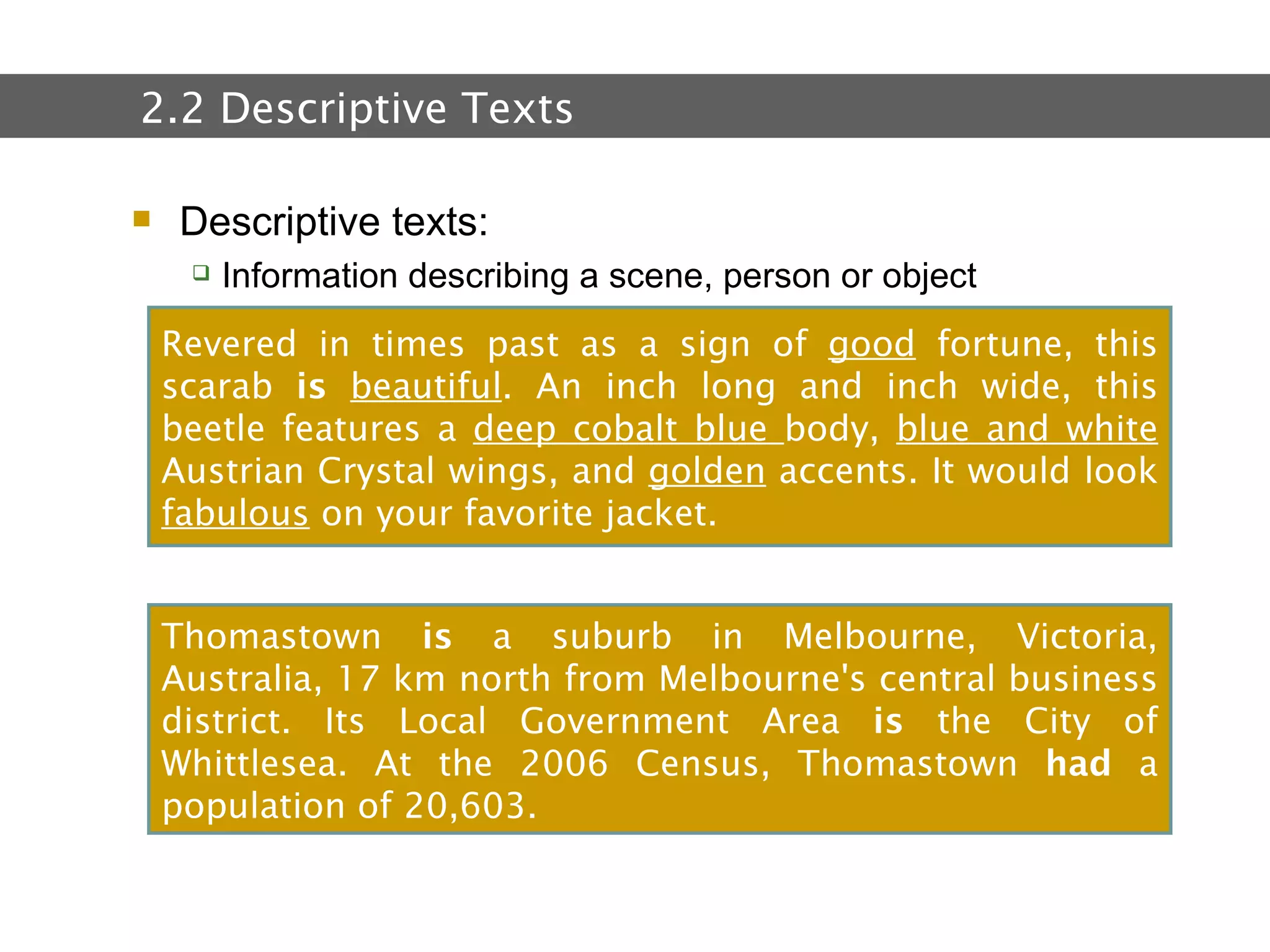2.  Text and Text Types Descriptive texts: Information describing a scene, person or object 2.2 Descriptive Texts Revered in times past as a sign of  good  fortune, this scarab  is   beautiful . An inch long and inch wide, this beetle features a  deep cobalt blue  body,  blue and white  Austrian Crystal wings, and  golden  accents. It would look  fabulous  on your favorite jacket. Thomastown  is  a suburb in Melbourne, Victoria, Australia, 17 km north from Melbourne's central business district. Its Local Government Area  is  the City of Whittlesea. At the 2006 Census, Thomastown  had  a population of 20,603.  
