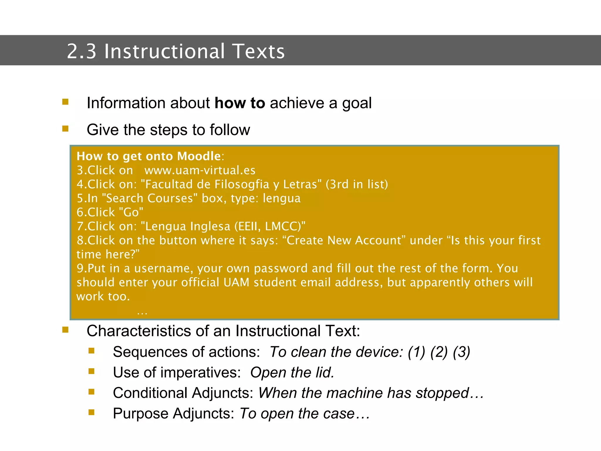 2.  Text and Text Types Information about  how to  achieve a goal Give the steps to follow Characteristics of an Instructional Text: Sequences of actions:  To clean the device: (1) (2) (3) Use of imperatives:  Open the lid. Conditional Adjuncts:  When the machine has stopped… Purpose Adjuncts:  To open the case…  2.3 Instructional Texts How to get onto Moodle : Click on   www.uam-virtual.es Click on: "Facultad de Filosogfia y Letras" (3rd in list) In "Search Courses" box, type: lengua Click "Go" Click on: "Lengua Inglesa (EEII, LMCC)" Click on the button where it says: “Create New Account” under “Is this your first time here?” Put in a username, your own password and fill out the rest of the form. You should enter your official UAM student email address, but apparently others will work too. … 