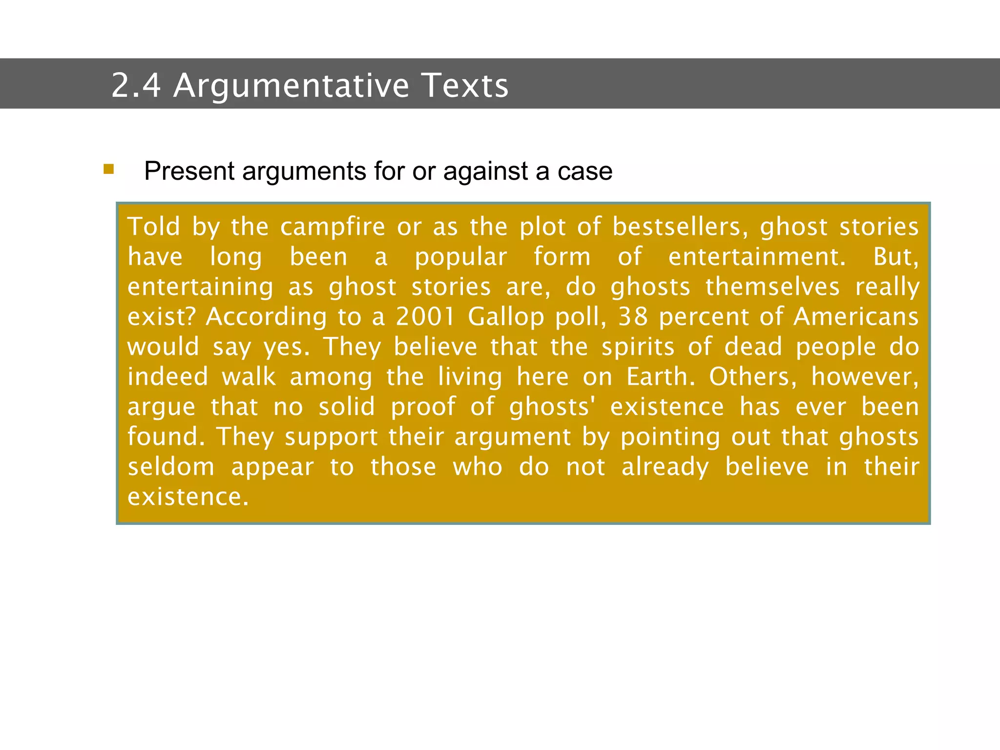 2.  Text and Text Types Present arguments for or against a case 2.4 Argumentative Texts Told by the campfire or as the plot of bestsellers, ghost stories have long been a popular form of entertainment. But, entertaining as ghost stories are, do ghosts themselves really exist? According to a 2001 Gallop poll, 38 percent of Americans would say yes. They believe that the spirits of dead people do indeed walk among the living here on Earth. Others, however, argue that no solid proof of ghosts' existence has ever been found. They support their argument by pointing out that ghosts seldom appear to those who do not already believe in their existence. 
