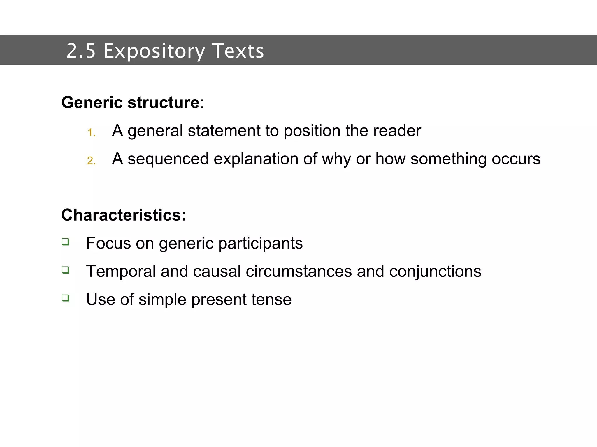 2.  Text and Text Types Generic structure : A general statement to position the reader  A sequenced explanation of why or how something occurs Characteristics: Focus on generic participants Temporal and causal circumstances and conjunctions  Use of simple present tense 2.5 Expository Texts 