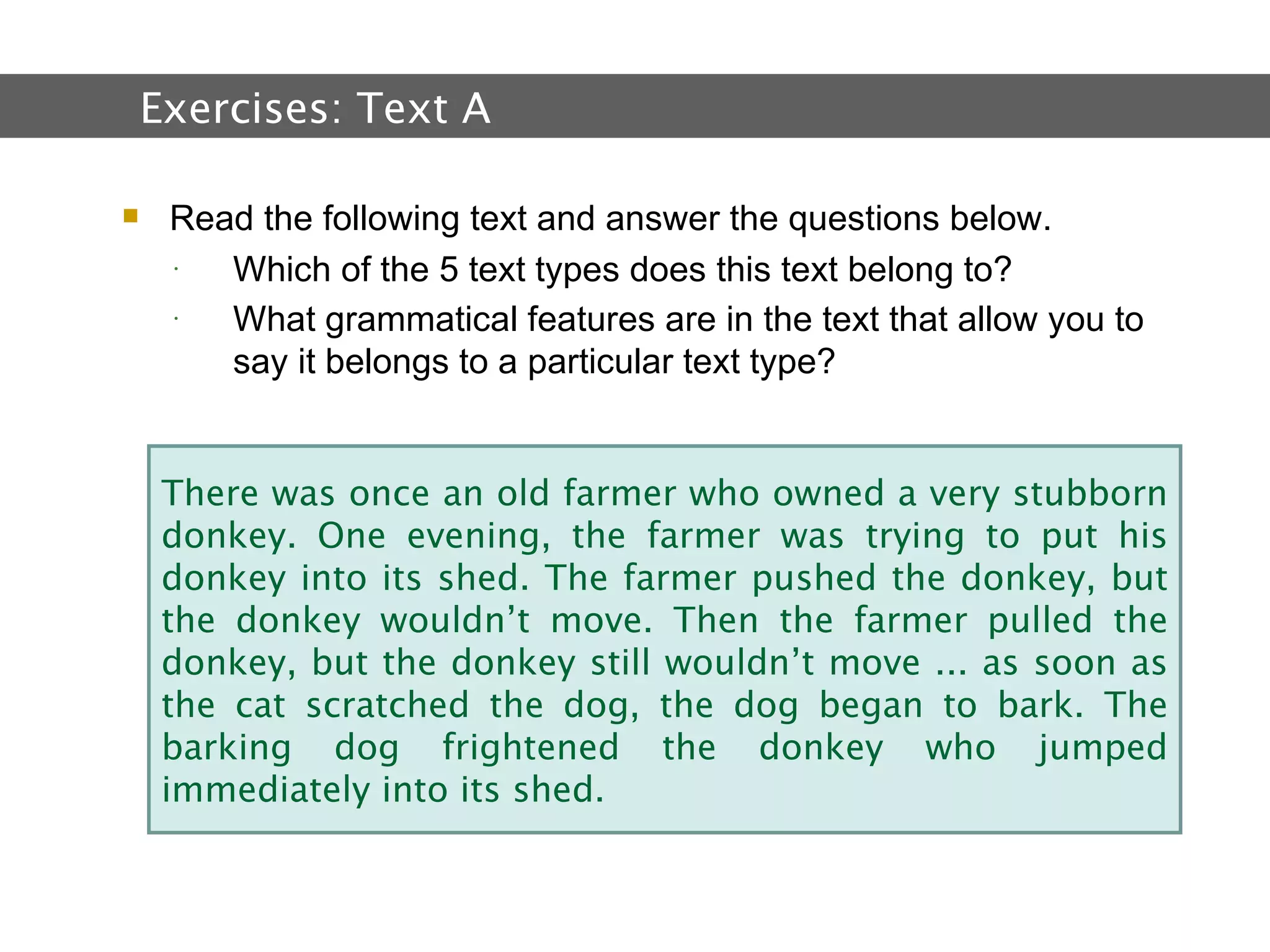 2.  Text and Text Types Read the following text and answer the questions below. Which of the 5 text types does this text belong to? What grammatical features are in the text that allow you to say it belongs to a particular text type?  Exercises:  Text A   There was once an old farmer who owned a very stubborn donkey. One evening, the farmer was trying to put his donkey into its shed. The farmer pushed the donkey, but the donkey wouldn’t move. Then the farmer pulled the donkey, but the donkey still wouldn’t move ... as soon as the cat scratched the dog, the dog began to bark. The barking dog frightened the donkey who jumped immediately into its shed. 