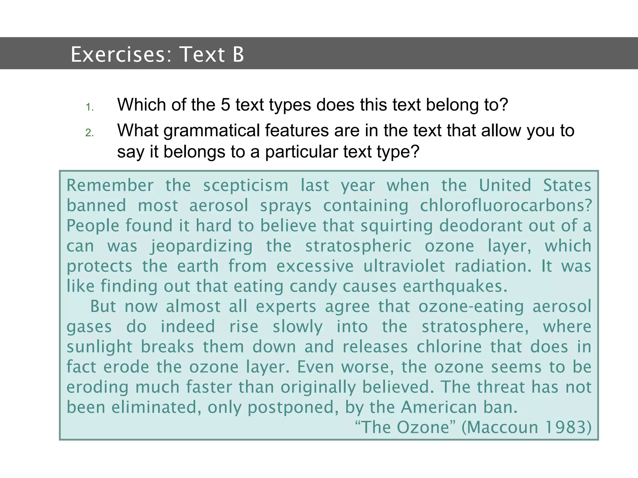 2.  Text and Text Types Which of the 5 text types does this text belong to? What grammatical features are in the text that allow you to say it belongs to a particular text type?  Exercises:  Text B Remember the scepticism last year when the United States banned most aerosol sprays containing chlorofluorocarbons? People found it hard to believe that squirting deodorant out of a can was jeopardizing the stratospheric ozone layer, which protects the earth from excessive ultraviolet radiation. It was like finding out that eating candy causes earthquakes. But now almost all experts agree that ozone-eating aerosol gases do indeed rise slowly into the stratosphere, where sunlight breaks them down and releases chlorine that does in fact erode the ozone layer. Even worse, the ozone seems to be eroding much faster than originally believed. The threat has not been eliminated, only postponed, by the American ban. “ The Ozone” (Maccoun 1983) 