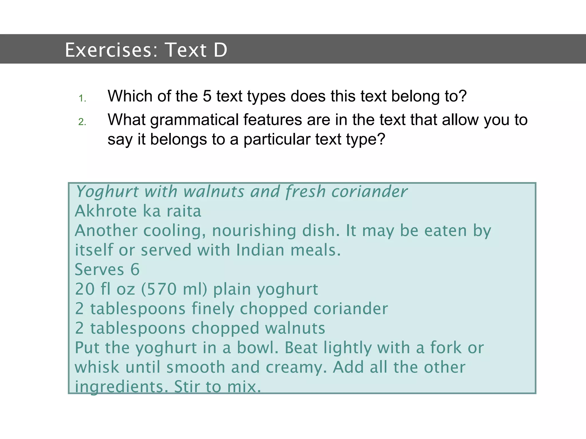 2.  Text and Text Types Which of the 5 text types does this text belong to? What grammatical features are in the text that allow you to say it belongs to a particular text type?  Exercises:  Text D   Yoghurt with walnuts and fresh coriander Akhrote ka raita Another cooling, nourishing dish. It may be eaten by itself or served with Indian meals. Serves 6 20 fl oz (570 ml) plain yoghurt 2 tablespoons finely chopped coriander 2 tablespoons chopped walnuts Put the yoghurt in a bowl. Beat lightly with a fork or whisk until smooth and creamy. Add all the other ingredients. Stir to mix. 