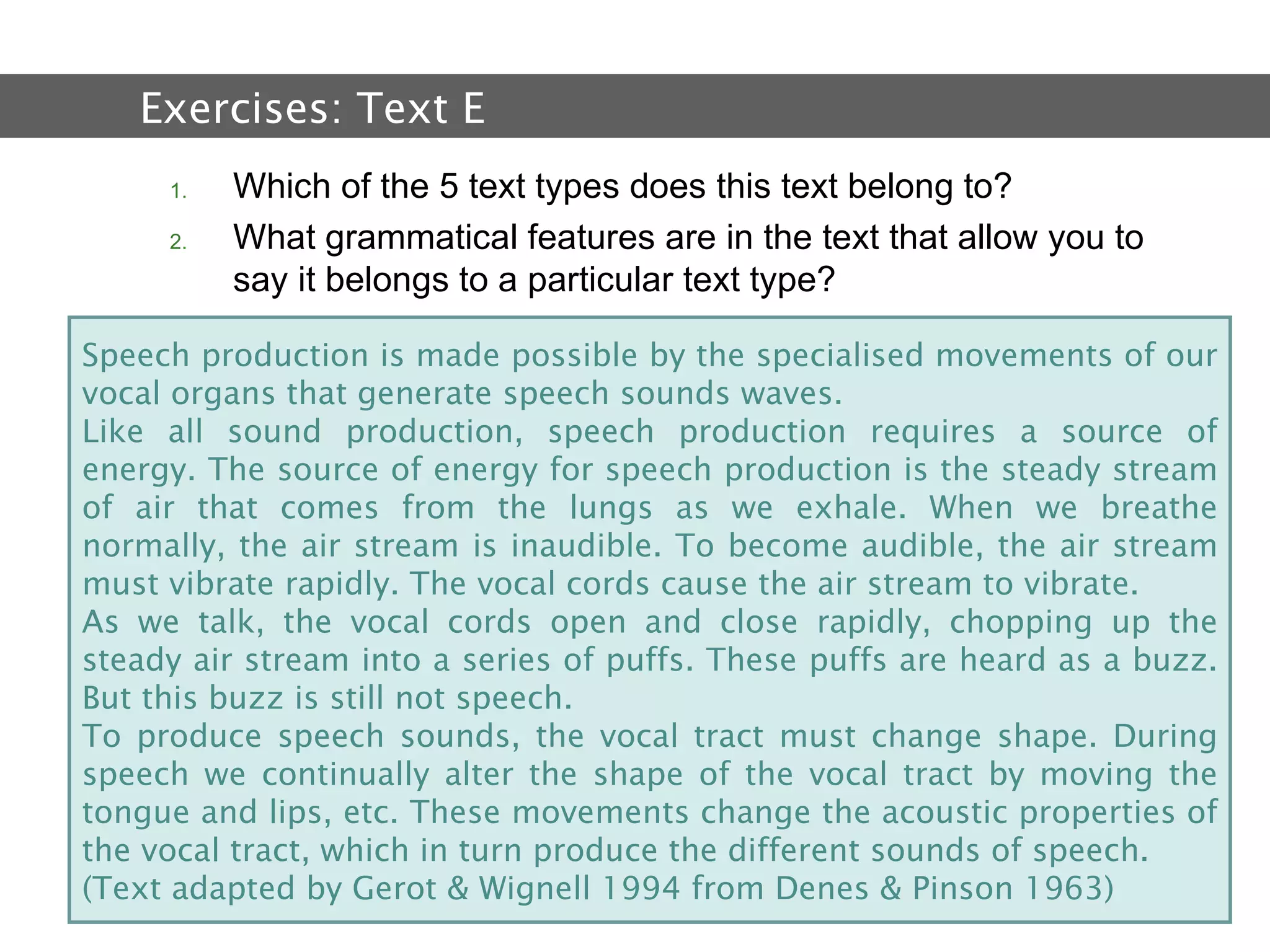 2.  Text and Text Types Which of the 5 text types does this text belong to? What grammatical features are in the text that allow you to say it belongs to a particular text type?  Exercises:  Text E   Speech production is made possible by the specialised movements of our vocal organs that generate speech sounds waves. Like all sound production, speech production requires a source of energy. The source of energy for speech production is the steady stream of air that comes from the lungs as we exhale. When we breathe normally, the air stream is inaudible. To become audible, the air stream must vibrate rapidly. The vocal cords cause the air stream to vibrate. As we talk, the vocal cords open and close rapidly, chopping up the steady air stream into a series of puffs. These puffs are heard as a buzz. But this buzz is still not speech. To produce speech sounds, the vocal tract must change shape. During speech we continually alter the shape of the vocal tract by moving the tongue and lips, etc. These movements change the acoustic properties of the vocal tract, which in turn produce the different sounds of speech.  (Text adapted by Gerot & Wignell 1994 from Denes & Pinson 1963) 