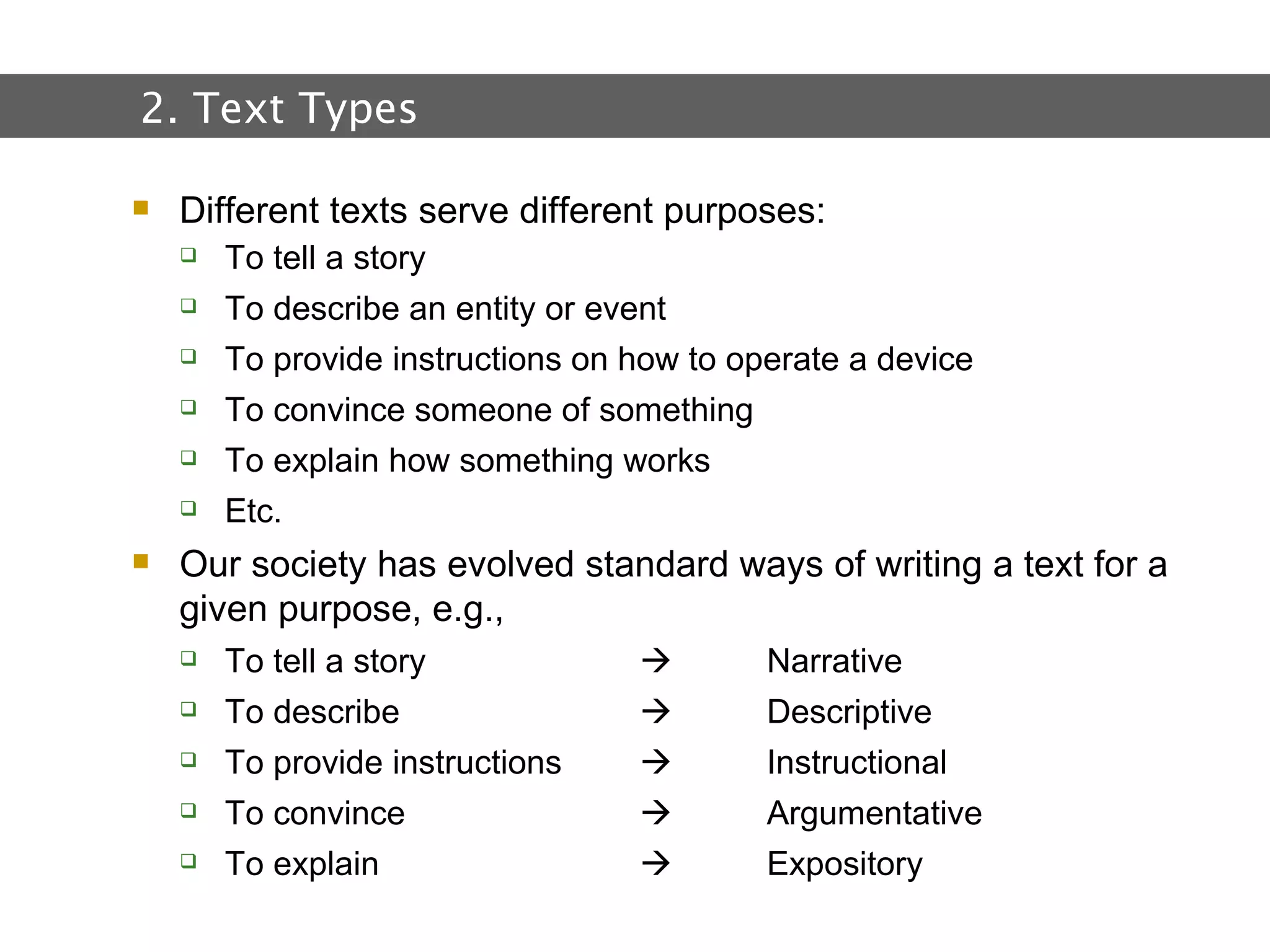 2.  Text and Text Types Different texts serve different purposes: To tell a story To describe an entity or event To provide instructions on how to operate a device To convince someone of something To explain how something works Etc. Our society has evolved standard ways of writing a text for a given purpose, e.g., To tell a story   Narrative To describe   Descriptive  To provide instructions     Instructional  To convince   Argumentative  To explain    Expository 2. Text Types 