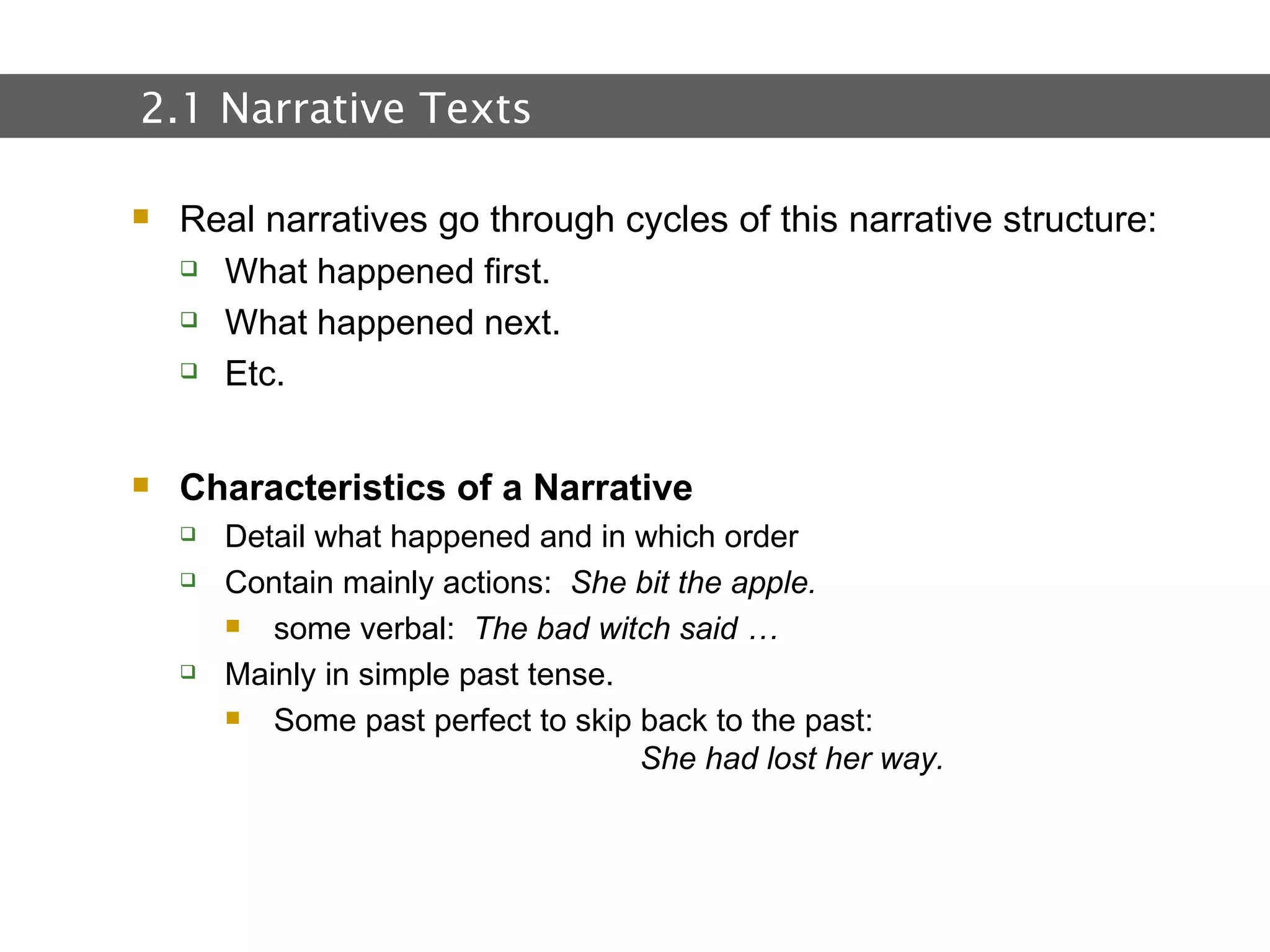 2.  Text and Text Types Real narratives go through cycles of this narrative structure: What happened first. What happened next. Etc. Characteristics of a Narrative Detail what happened and in which order Contain mainly actions:  She bit the apple. some verbal:  The bad witch said … Mainly in simple past tense. Some past perfect to skip back to the past:  She had lost her way. 2.1 Narrative Texts 