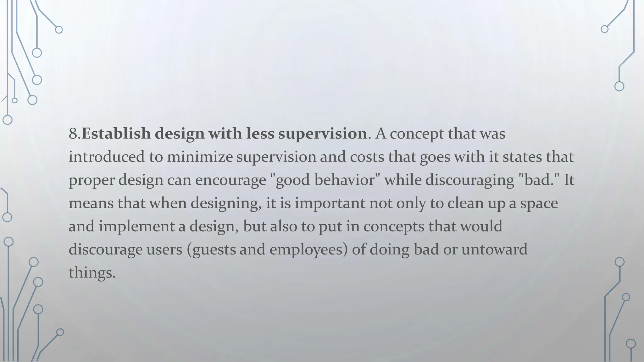 8.Establish design with less supervision. A concept that was
introduced to minimize supervision and costs that goes with it states that
proper design can encourage "good behavior" while discouraging "bad." It
means that when designing, it is important not only to clean up a space
and implement a design, but also to put in concepts that would
discourage users (guests and employees) of doing bad or untoward
things.
 