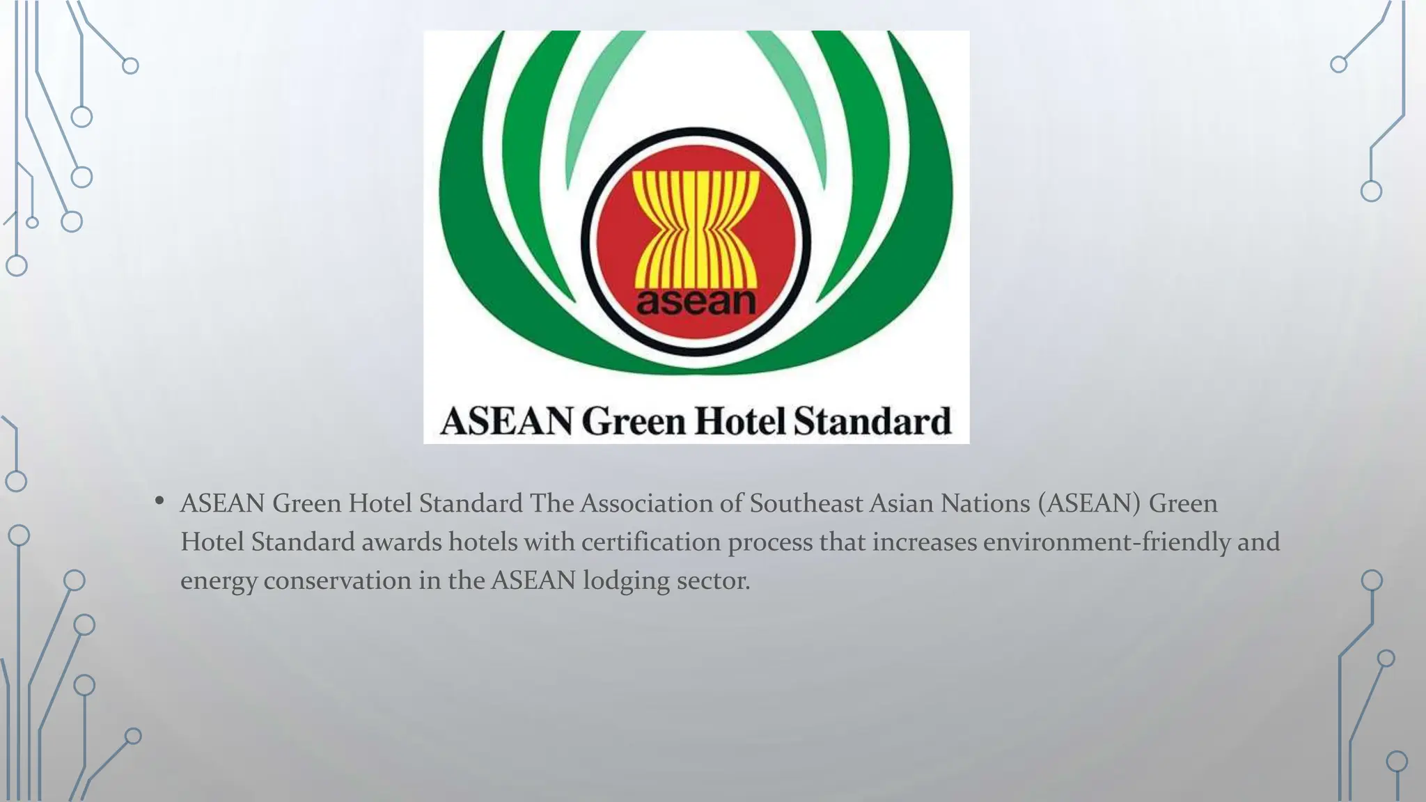• ASEAN Green Hotel Standard The Association of Southeast Asian Nations (ASEAN) Green
Hotel Standard awards hotels with certification process that increases environment-friendly and
energy conservation in the ASEAN lodging sector.
 