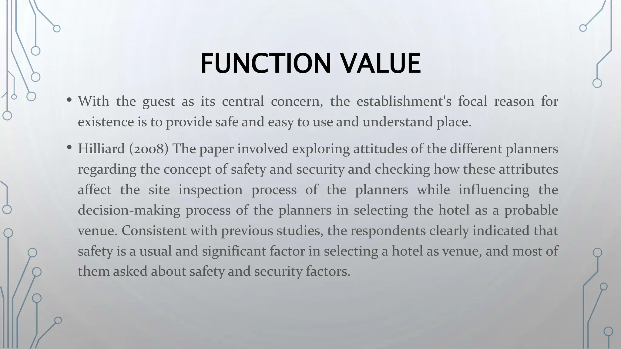 FUNCTION VALUE
• With the guest as its central concern, the establishment's focal reason for
existence is to provide safe and easy to use and understand place.
• Hilliard (2008) The paper involved exploring attitudes of the different planners
regarding the concept of safety and security and checking how these attributes
affect the site inspection process of the planners while influencing the
decision-making process of the planners in selecting the hotel as a probable
venue. Consistent with previous studies, the respondents clearly indicated that
safety is a usual and significant factor in selecting a hotel as venue, and most of
them asked about safety and security factors.
 