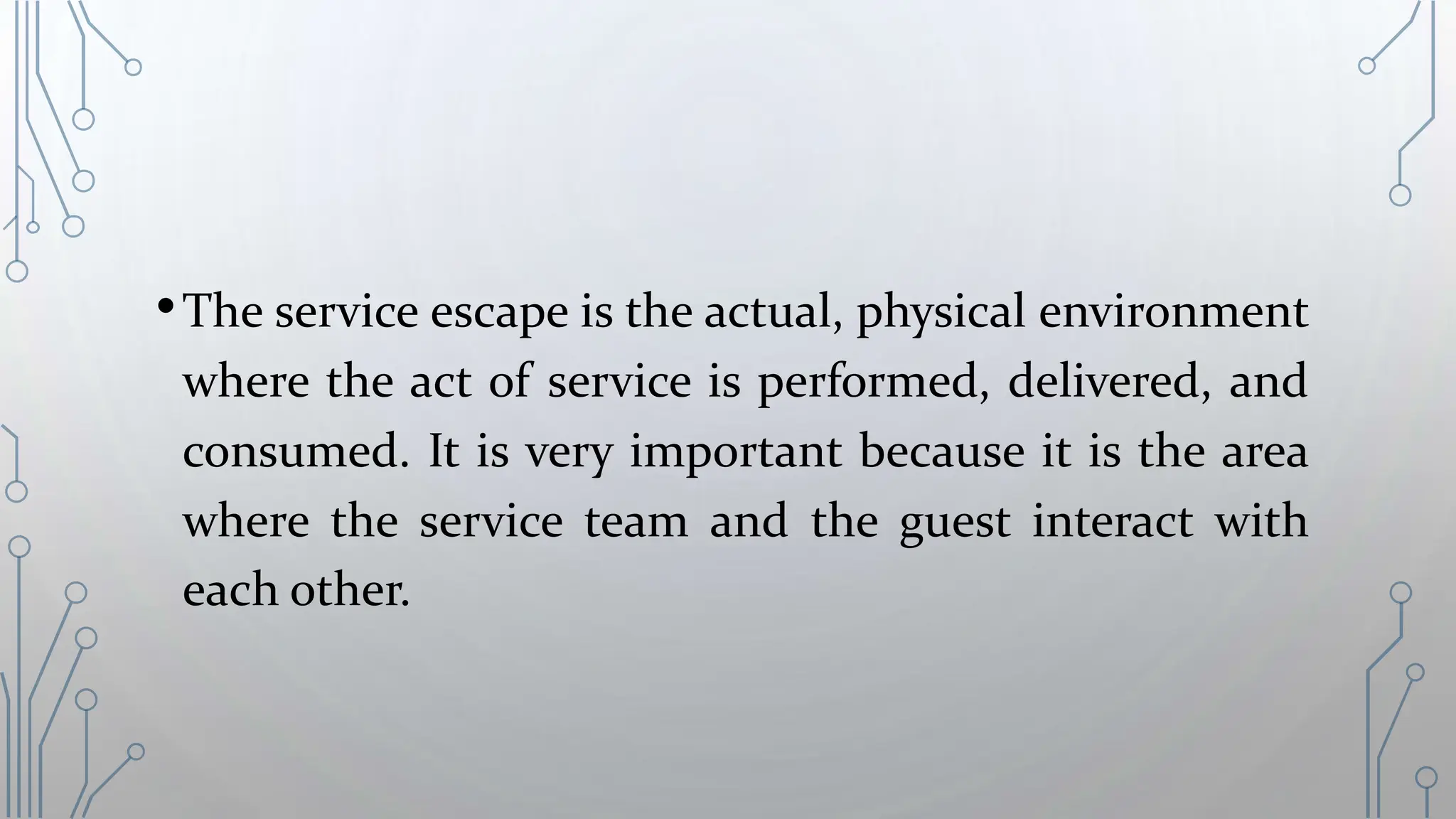 •The service escape is the actual, physical environment
where the act of service is performed, delivered, and
consumed. It is very important because it is the area
where the service team and the guest interact with
each other.
 