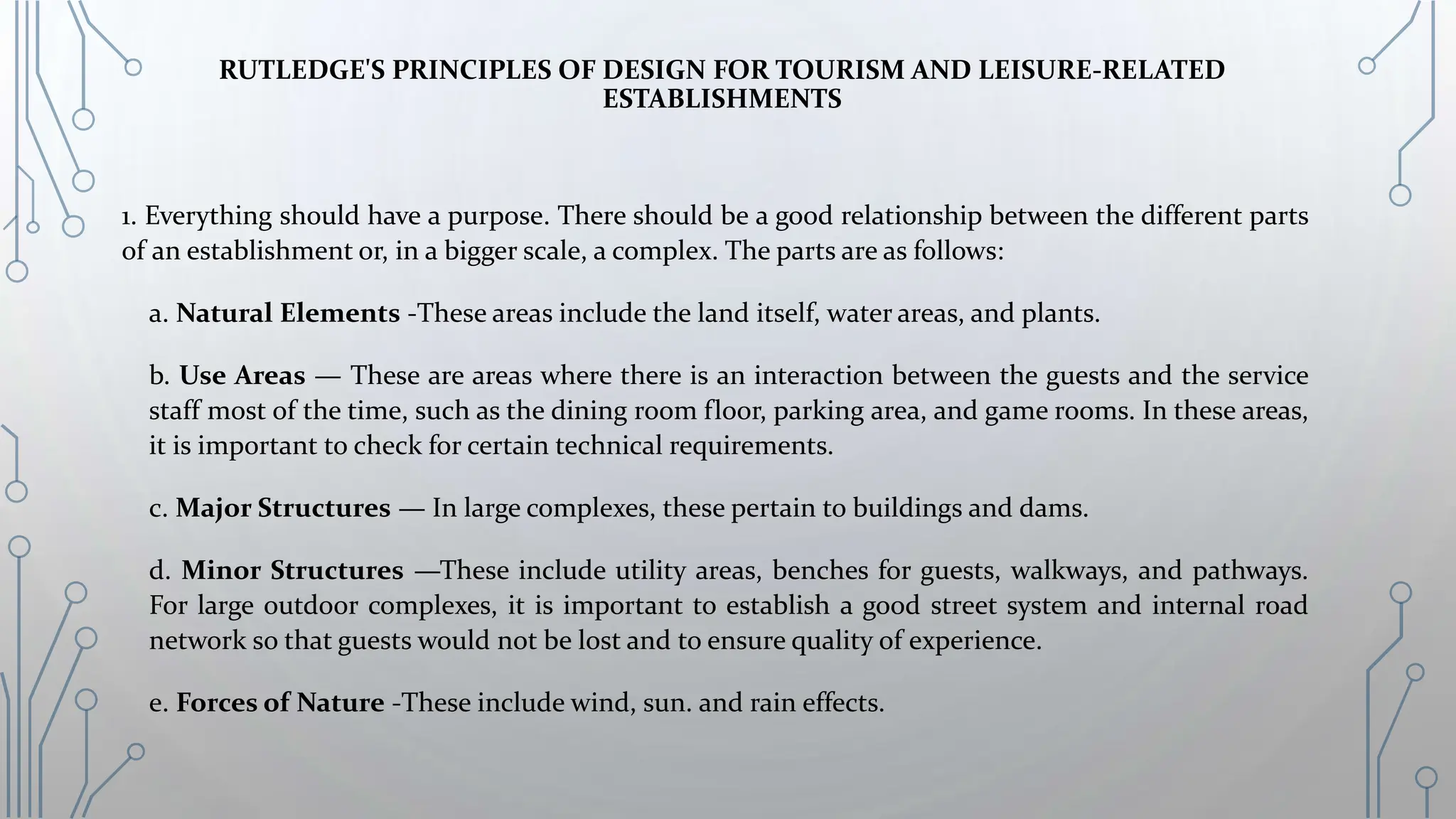 RUTLEDGE'S PRINCIPLES OF DESIGN FOR TOURISM AND LEISURE-RELATED
ESTABLISHMENTS
1. Everything should have a purpose. There should be a good relationship between the different parts
of an establishment or, in a bigger scale, a complex. The parts are as follows:
a. Natural Elements -These areas include the land itself, water areas, and plants.
b. Use Areas — These are areas where there is an interaction between the guests and the service
staff most of the time, such as the dining room floor, parking area, and game rooms. In these areas,
it is important to check for certain technical requirements.
c. Major Structures — In large complexes, these pertain to buildings and dams.
d. Minor Structures —These include utility areas, benches for guests, walkways, and pathways.
For large outdoor complexes, it is important to establish a good street system and internal road
network so that guests would not be lost and to ensure quality of experience.
e. Forces of Nature -These include wind, sun. and rain effects.
 