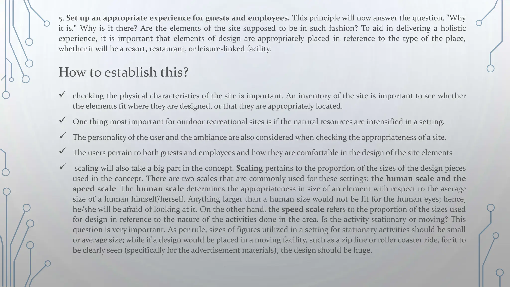 5. Set up an appropriate experience for guests and employees. This principle will now answer the question, "Why
it is." Why is it there? Are the elements of the site supposed to be in such fashion? To aid in delivering a holistic
experience, it is important that elements of design are appropriately placed in reference to the type of the place,
whether it will be a resort, restaurant, or leisure-linked facility.
How to establish this?
 checking the physical characteristics of the site is important. An inventory of the site is important to see whether
the elements fit where they are designed, or that they are appropriately located.
 One thing most important for outdoor recreational sites is if the natural resources are intensified in a setting.
 The personality of the user and the ambiance are also considered when checking the appropriateness of a site.
 The users pertain to both guests and employees and how they are comfortable in the design of the site elements
 scaling will also take a big part in the concept. Scaling pertains to the proportion of the sizes of the design pieces
used in the concept. There are two scales that are commonly used for these settings: the human scale and the
speed scale. The human scale determines the appropriateness in size of an element with respect to the average
size of a human himself/herself. Anything larger than a human size would not be fit for the human eyes; hence,
he/she will be afraid of looking at it. On the other hand, the speed scale refers to the proportion of the sizes used
for design in reference to the nature of the activities done in the area. Is the activity stationary or moving? This
question is very important. As per rule, sizes of figures utilized in a setting for stationary activities should be small
or average size; while if a design would be placed in a moving facility, such as a zip line or roller coaster ride, for it to
be clearly seen (specifically for the advertisement materials), the design should be huge.
 