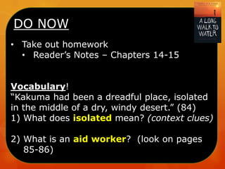 DO NOW
• Take out homework
• Reader’s Notes – Chapters 14-15
Vocabulary!
“Kakuma had been a dreadful place, isolated
in the middle of a dry, windy desert.” (84)
1) What does isolated mean? (context clues)
2) What is an aid worker? (look on pages
85-86)

 