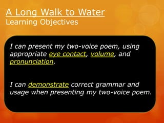 A Long Walk to Water
Learning Objectives

I can present my two-voice poem, using
appropriate eye contact, volume, and
pronunciation.
I can demonstrate correct grammar and
usage when presenting my two-voice poem.

 