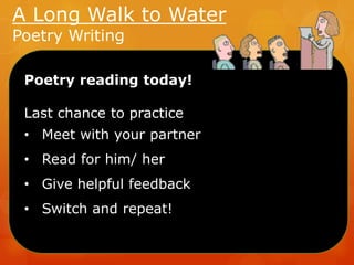 A Long Walk to Water
Poetry Writing

Poetry reading today!

Last chance to practice
• Meet with your partner
• Read for him/ her
• Give helpful feedback
• Switch and repeat!

 