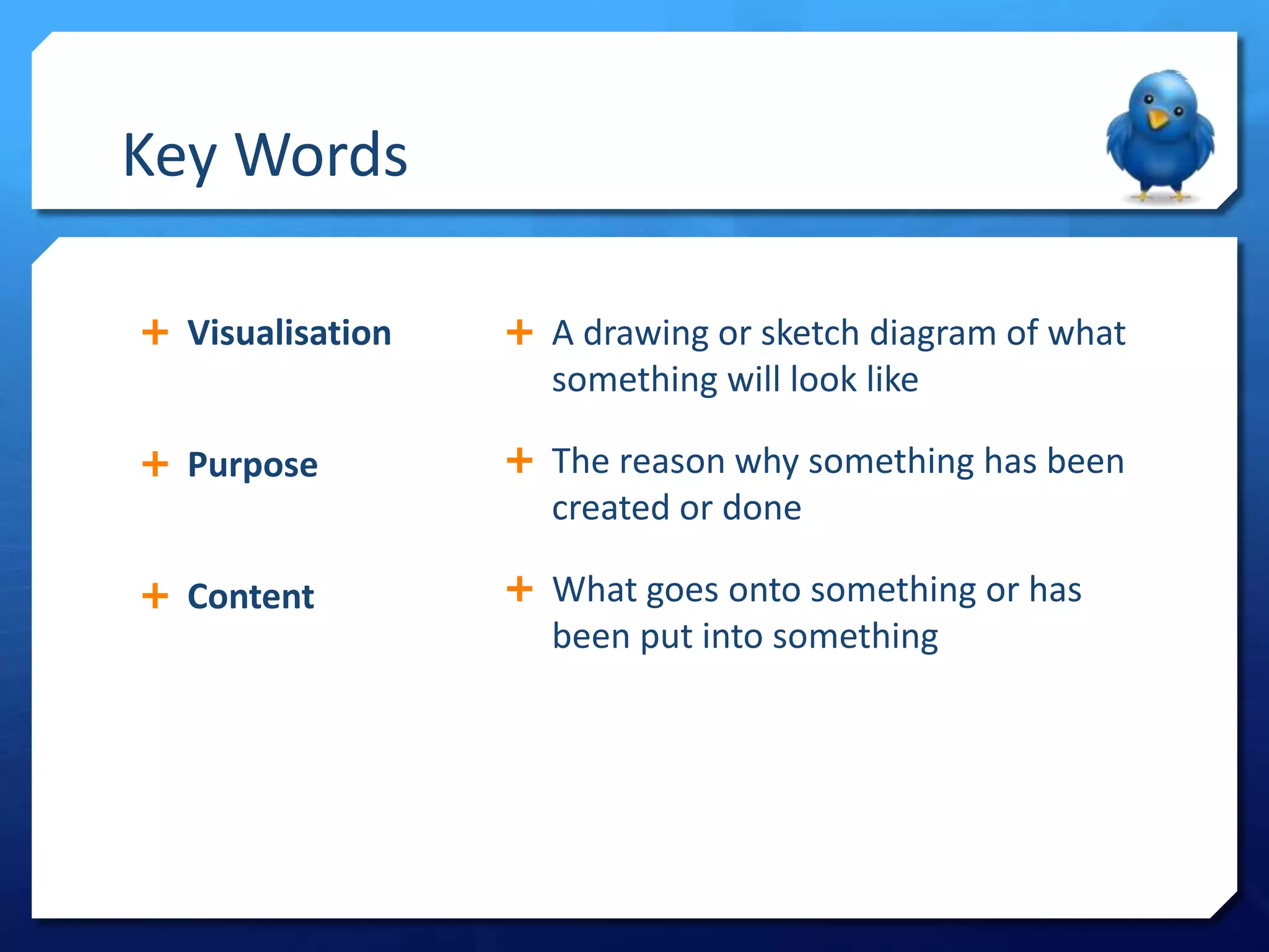 Key Words
Visualisation
A drawing or sketch diagram of what
something will look like
Purpose
The reason why something has been
created or done
Content
What goes onto something or has
been put into something
